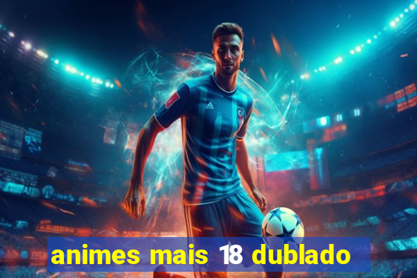 animes mais 18 dublado