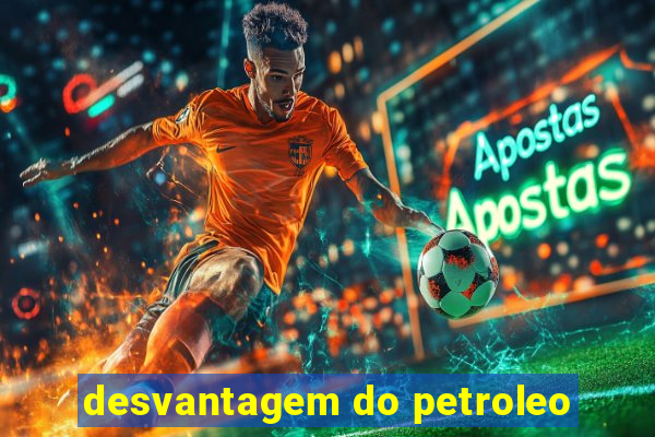 desvantagem do petroleo