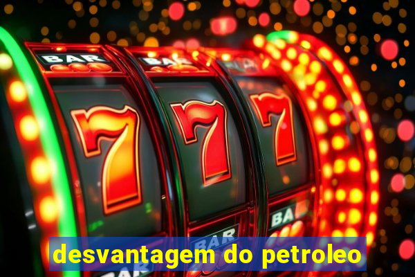 desvantagem do petroleo