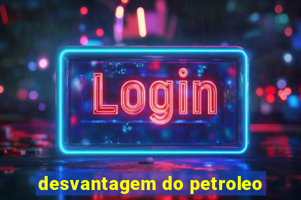 desvantagem do petroleo