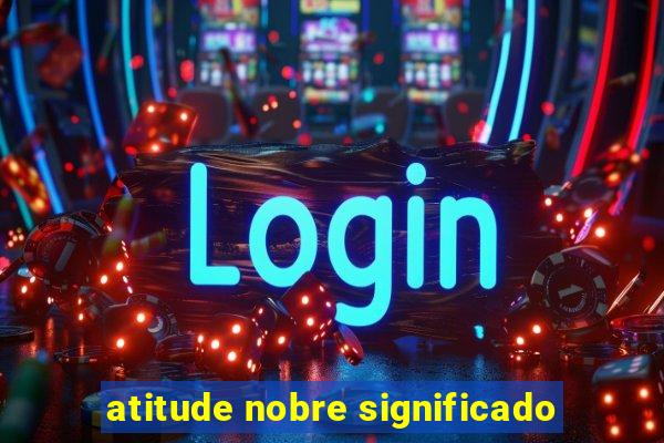 atitude nobre significado