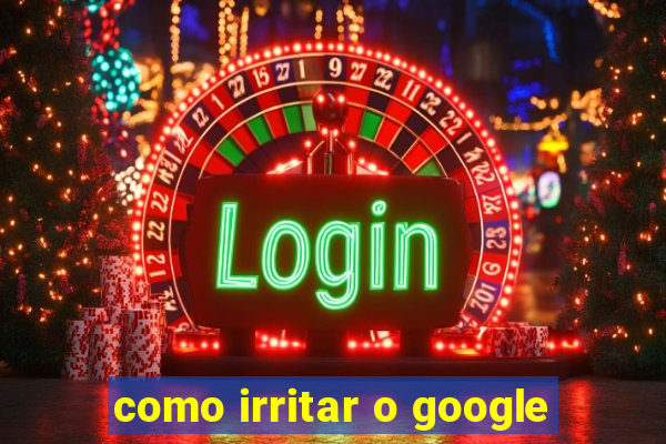 como irritar o google